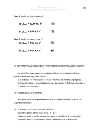 PROPRIEDADES DA MADEIRA
Departamento de Engenharia e Tecnologia Florestal da UFPR
Prof. João Carlos Moreschi

160

Caso 2: torção em trorno do eixo X

(σxy)max. = 12,41 Mx/ a3

77

(σxz)max. = 3,44 Mx/ a3

78

Caso 3: torção em torno do eixo Y

(σyx)max. = 4,60 My/ a3

79

(σyz)max. = 3,44 My/ a3

80

10. DEPENDÊNCIAS GERAIS DAS PROPRIEDADES MECÂNICAS DA MADEIRA

As variações observadas nos resultados obtidos por ensaios mecânicos,
ocorrem devido aos seguintes fatores:
a. Condições de realização do ensaio (influência do método empregado);
b. Características e propriedades internas da madeira (influências internas); e
c. Influências externas.
10.1. CONDIÇÕES DO ENSAIO
Em geral, todas as propriedades mecânicas e elásticas estão sujeitas às
seguintes influências:
10.1.1. Tamanho e Forma do Corpo de Prova
Exemplos para a compressão axial: h / a ≅ 4
- Quanto maior a seção transversal, maior a resistência à compressão;
- Quanto maior o comprimento, menor a resistência à compressão.

 