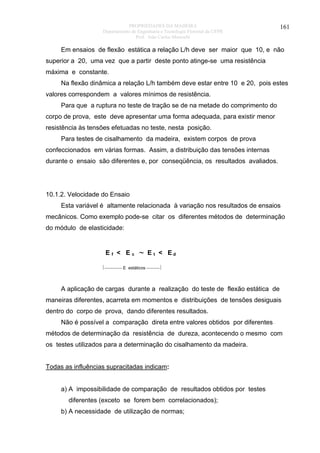 PROPRIEDADES DA MADEIRA
Departamento de Engenharia e Tecnologia Florestal da UFPR
Prof. João Carlos Moreschi

161

Em ensaios de flexão estática a relação L/h deve ser maior que 10, e não
superior a 20, uma vez que a partir deste ponto atinge-se uma resistência
máxima e constante.
Na flexão dinâmica a relação L/h também deve estar entre 10 e 20, pois estes
valores correspondem a valores mínimos de resistência.
Para que a ruptura no teste de tração se de na metade do comprimento do
corpo de prova, este deve apresentar uma forma adequada, para existir menor
resistência às tensões efetuadas no teste, nesta posição.
Para testes de cisalhamento da madeira, existem corpos de prova
confeccionados em várias formas. Assim, a distribuição das tensões internas
durante o ensaio são diferentes e, por conseqüência, os resultados avaliados.

10.1.2. Velocidade do Ensaio
Esta variável é altamente relacionada à variação nos resultados de ensaios
mecânicos. Como exemplo pode-se citar os diferentes métodos de determinação
do módulo de elasticidade:

Ef < Ec

∼

E t < Ed

⏐⎯⎯⎯⎯ E estáticos ⎯⎯⎯⏐

A aplicação de cargas durante a realização do teste de flexão estática de
maneiras diferentes, acarreta em momentos e distribuições de tensões desiguais
dentro do corpo de prova, dando diferentes resultados.
Não é possível a comparação direta entre valores obtidos por diferentes
métodos de determinação da resistência de dureza, acontecendo o mesmo com
os testes utilizados para a determinação do cisalhamento da madeira.
Todas as influências supracitadas indicam:
a) A impossibilidade de comparação de resultados obtidos por testes
diferentes (exceto se forem bem correlacionados);
b) A necessidade de utilização de normas;

 