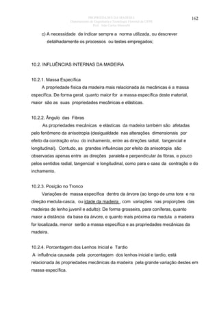 PROPRIEDADES DA MADEIRA
Departamento de Engenharia e Tecnologia Florestal da UFPR
Prof. João Carlos Moreschi

162

c) A necessidade de indicar sempre a norma utilizada, ou descrever
detalhadamente os processos ou testes empregados;

10.2. INFLUÊNCIAS INTERNAS DA MADEIRA
10.2.1. Massa Específica
A propriedade física da madeira mais relacionada às mecânicas é a massa
específica. De forma geral, quanto maior for a massa específica deste material,
maior são as suas propriedades mecânicas e elásticas.
10.2.2. Ângulo das Fibras
As propriedades mecânicas e elásticas da madeira também são afetadas
pelo fenômeno da anisotropia (desigualdade nas alterações dimensionais por
efeito da contração e/ou do inchamento, entre as direções radial, tangencial e
longitudinal). Contudo, as grandes influências por efeito da anisotropia são
observadas apenas entre as direções paralela e perpendicular às fibras, e pouco
pelos sentidos radial, tangencial e longitudinal, como para o caso da contração e do
inchamento.
10.2.3. Posição no Tronco
Variações de massa específica dentro da árvore (ao longo de uma tora e na
direção medula-casca, ou idade da madeira , com variações nas proporções das
madeiras de lenho juvenil e adulto): De forma grosseira, para coníferas, quanto
maior a distância da base da árvore, e quanto mais próxima da medula a madeira
for localizada, menor serão a massa específica e as propriedades mecânicas da
madeira.
10.2.4. Porcentagem dos Lenhos Inicial e Tardio
A influência causada pela porcentagem dos lenhos inicial e tardio, está
relacionada às propriedades mecânicas da madeira pela grande variação destes em
massa específica.

 
