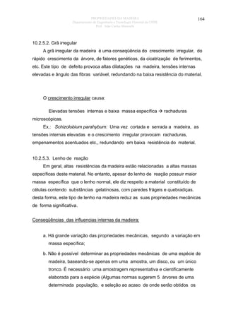PROPRIEDADES DA MADEIRA
Departamento de Engenharia e Tecnologia Florestal da UFPR
Prof. João Carlos Moreschi

164

10.2.5.2. Grã irregular
A grã irregular da madeira é uma conseqüência do crescimento irregular, do
rápido crescimento da árvore, de fatores genéticos, da cicatrização de ferimentos,
etc. Este tipo de defeito provoca altas dilatações na madeira, tensões internas
elevadas e ângulo das fibras variável, redundando na baixa resistência do material.

O crescimento irregular causa:
Elevadas tensões internas e baixa massa específica

rachaduras

microscópicas.
Ex.: Schizolobium parahybum: Uma vez cortada e serrada a madeira, as
tensões internas elevadas e o crescimento irregular provocam rachaduras,
empenamentos acentuados etc., redundando em baixa resistência do material.
10.2.5.3. Lenho de reação
Em geral, altas resistências da madeira estão relacionadas a altas massas
específicas deste material. No entanto, apesar do lenho de reação possuir maior
massa específica que o lenho normal, ele diz respeito a material constituído de
células contendo substâncias gelatinosas, com paredes frágeis e quebradiças.
desta forma, este tipo de lenho na madeira reduz as suas propriedades mecânicas
de forma significativa.
Conseqüências das influencias internas da madeira:
a. Há grande variação das propriedades mecânicas, segundo a variação em
massa específica;
b. Não é possível determinar as propriedades mecânicas de uma espécie de
madeira, baseando-se apenas em uma amostra, um disco, ou um único
tronco. É necessário uma amostragem representativa e cientificamente
elaborada para a espécie (Algumas normas sugerem 5 árvores de uma
determinada população, e seleção ao acaso de onde serão obtidos os

 