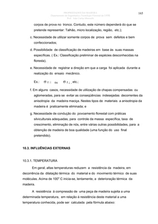 PROPRIEDADES DA MADEIRA
Departamento de Engenharia e Tecnologia Florestal da UFPR
Prof. João Carlos Moreschi

165

corpos de prova no tronco. Contudo, este número dependerá do que se
pretende representar: Talhão, micro localização, região, etc.);
c. Necessidade de utilizar somente corpos de prova sem defeitos e bem
confeccionados;
d. Possibilidade de classificação de madeiras em base às suas massas
específicas. ( Ex.: Classificação preliminar de espécies desconhecidas na
floresta).
e. Necessidade de registrar a direção em que a carga foi aplicada durante a
realização do ensaio mecânico.
Ex.:

σf

⎢⎢

ou

σ f ⊥ , etc.;

f. Em alguns casos, necessidade de utilização de chapas compensadas ou
aglomeradas, para se evitar as conseqüências indesejadas decorrentes da
anisotropia da madeira maciça. Nestes tipos de materiais a anisotropia da
madeira é praticamente eliminada; e
g. Necessidade de condução do povoamento florestal com práticas
silviculturais adequadas, para controle da massa específica, taxa de
crescimento, eliminação de nós, entre várias outras possibilidades, para a
obtenção de madeira de boa qualidade (uma função do uso final
pretendido).

10.3. INFLUÊNCIAS EXTERNAS

10.3.1. TEMPERATURA
Em geral, altas temperaturas reduzem a resistência da madeira, em
decorrência da dilatação térmica do material e do movimento térmico de suas
moléculas. Acima de 100o C inicia-se, lentamente, a deterioração térmica da
madeira.
A resistência à compressão de uma peça de madeira sujeita a uma
determinada temperatura, em relação à resistência deste material a uma
temperatura conhecida, pode ser calculada pela fórmula abaixo:

 