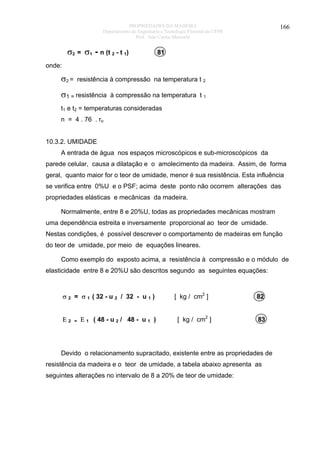 PROPRIEDADES DA MADEIRA
Departamento de Engenharia e Tecnologia Florestal da UFPR
Prof. João Carlos Moreschi

σ2 = σ1 - n (t 2 - t 1)

166

81

onde:

σ2 =

resistência à compressão na temperatura t 2

σ1 = resistência

à compressão na temperatura t 1

t1 e t2 = temperaturas consideradas
n = 4 . 76 . ro
10.3.2. UMIDADE
A entrada de água nos espaços microscópicos e sub-microscópicos da
parede celular, causa a dilatação e o amolecimento da madeira. Assim, de forma
geral, quanto maior for o teor de umidade, menor é sua resistência. Esta influência
se verifica entre 0%U e o PSF; acima deste ponto não ocorrem alterações das
propriedades elásticas e mecânicas da madeira.
Normalmente, entre 8 e 20%U, todas as propriedades mecânicas mostram
uma dependência estreita e inversamente proporcional ao teor de umidade.
Nestas condições, é possível descrever o comportamento de madeiras em função
do teor de umidade, por meio de equações lineares.
Como exemplo do exposto acima, a resistência à compressão e o módulo de
elasticidade entre 8 e 20%U são descritos segundo as seguintes equações:

σ 2 = σ 1 ( 32 - u 2 / 32 - u 1 )
Ε2

=

Ε 1 ( 48 - u 2 / 48 - u 1 )

[ kg / cm2 ]
[ kg / cm2 ]

82
83

Devido o relacionamento supracitado, existente entre as propriedades de
resistência da madeira e o teor de umidade, a tabela abaixo apresenta as
seguintes alterações no intervalo de 8 a 20% de teor de umidade:

 