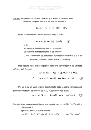 PROPRIEDADES TECNOLÓGICAS DA MADEIRA
Departamento de Engenharia e Tecnologia Florestal da UFPR
Prof. João Carlos Moreschi

17

Exemplo: Um pedaço de madeira pesa 100 g no estado totalmente seco.
Qual será o seu peso com 25 % de teor de umidade ?
Solução: Pu = 100 ( 1 + 0,25 ) = 125 g
O seu volume também sofrerá alteração na proporção:
Vu = Vo ( 1 + α Vu )

( cm3 )

5

onde:
Vu = volume da madeira com u % de umidade
Vo = volume da madeira com 0 % de umidade

α

Vu = coeficiente de inchamento volumétrico entre 0 % e U % de
umidade (vide item 5. - contração e inchamento).

Disto resulta que a massa específica com uma porcentagem u de umidade,
define-se pela fórmula:
ru = Pu / Vu = Po ( 1 + u ) / Vo ( 1 + α Vu )

∴

ru = ro . ( 1 + u ) / ( 1 + α Vu )

(g / cm3 )

6

Por ser α Vu um valor de difícil determinação, pode-se usar a fórmula abaixo,
somente entre teores de umidade de 0 - 30 %, apesar de não exata:
ru = ro . ( 1 + u ) / ( 1 + 0,85 . ro . u )

( g / cm3 )

7

Exemplo: Qual a massa específica de uma madeira com ro = 0,55 g / cm3 em 15 %
de umidade ?
Aplicando a fórmula acima, teremos:
ru = 0,55 . [ 1 + 0,15 / 1 + ( 0,85 . 0,55 . 0,15)

∴

ru = 0,59 g / cm3

 
