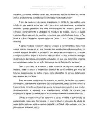 PROPRIEDADES TECNOLÓGICAS DA MADEIRA
Departamento de Engenharia e Tecnologia Florestal da UFPR
Prof. João Carlos Moreschi

2

madeiras com cores variadas e mais escuras que em regiões de clima frio, nestas
últimas predominando as madeiras denominadas “madeiras brancas”.
A cor da madeira é de grande importância no ponto de vista prático, pela
influência que exerce sobre seu valor decorativo. Adicionalmente, substâncias
corantes, quando presentes em altas concentrações na madeira, podem ser
extraídas comercialmente e utilizadas na tingidura de tecidos, couros e outros
materiais. Como exemplo de espécies comerciais para esta finalidade temos o Pau
Brasil e o Pau Campeche, apresentadas na Tabela 1., e a Taiúva (Chlorophora
tinctoria).
A cor da madeira varia com o teor de umidade e normalmente se torna mais
escura quando exposta ao ar, pela oxidação das substâncias orgânicas contidas no
material lenhoso. Tal efeito, é promovido pela elevação da temperatura, como por
exemplo quando se expõe a madeira a radiação solar. Outras formas de alteração
da cor natural da madeira, diz respeito a situações em que este material se encontra
em contato com metais, ou por ação de micorganismos (fungos e/ou bactérias).
Com o propósito de aumentar o valor comercial de algumas espécies de
madeira, pode-se causar a modificação artificial da cor da madeira por meio de
tinturas, descolorações ou outros meios, como alterações na cor por tratamentos
com água ou vapor d’água.
Para escurecer madeiras recém cortadas no sentido de dar-lhes um aspecto
envelhecido, e obviamente aumentar o seu valor comercial, utiliza-se com sucesso o
tratamento de corrente contínua de ar quente carregado com ozônio, o que produz,
simultaneamente, a secagem e o envelhecimento artificial da madeira, por
evaporação d´água e por oxidação das substâncias existentes no material lenhoso.
Devido a subjetividade ao se descrever a cor da madeira, e por questão de
padronização nesta área tecnológica, é recomendável a utilização da tabela de
cores de Munsell para tecidos vegetais (MUNSELL COLOR – Munsell color chart for
plant tissues. Baltimore, 1952).

 