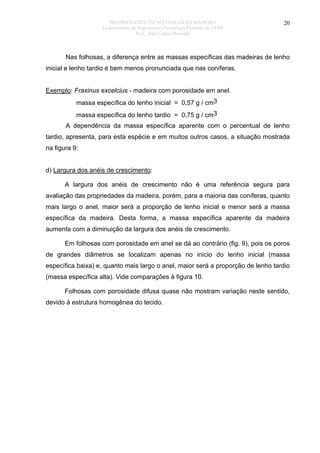 PROPRIEDADES TECNOLÓGICAS DA MADEIRA
Departamento de Engenharia e Tecnologia Florestal da UFPR
Prof. João Carlos Moreschi

20

Nas folhosas, a diferença entre as massas específicas das madeiras de lenho
inicial e lenho tardio é bem menos pronunciada que nas coníferas.
Exemplo: Fraxinus excelcius - madeira com porosidade em anel.
massa específica do lenho inicial = 0,57 g / cm3
massa específica do lenho tardio = 0,75 g / cm3
A dependência da massa específica aparente com o percentual de lenho
tardio, apresenta, para esta espécie e em muitos outros casos, a situação mostrada
na figura 9:
d) Largura dos anéis de crescimento:
A largura dos anéis de crescimento não é uma referência segura para
avaliação das propriedades da madeira, porém, para a maioria das coníferas, quanto
mais largo o anel, maior será a proporção de lenho inicial e menor será a massa
específica da madeira. Desta forma, a massa específica aparente da madeira
aumenta com a diminuição da largura dos anéis de crescimento.
Em folhosas com porosidade em anel se dá ao contrário (fig. 9), pois os poros
de grandes diâmetros se localizam apenas no início do lenho inicial (massa
específica baixa) e, quanto mais largo o anel, maior será a proporção de lenho tardio
(massa específica alta). Vide comparações à figura 10.
Folhosas com porosidade difusa quase não mostram variação neste sentido,
devido à estrutura homogênea do tecido.

 