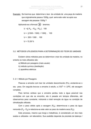 PROPRIEDADES TECNOLÓGICAS DA MADEIRA
Departamento de Engenharia e Tecnologia Florestal da UFPR
Prof. João Carlos Moreschi

27

Exemplo: Se tivermos que determinar o teor de umidade de uma peça de madeira
que originalmente pesava 1500g, qual seria este valor se após sua
secagem ela pesasse 1300g ?
Aplicando-se a fórmula

9

teremos:

U =[( Pu - Po) / Po ] . 100
U = [(1500 - 1300) / 1300] . 100
U = 200 / 1300 . 100
U = 15,38 %

3.2. MÉTODOS UTILIZADOS PARA A DETERMINAÇÃO DO TEOR DE UMIDADE
Existem vários métodos para se determinar o teor de umidade da madeira, no
entanto os mais utilizados são:
a) Método por pesagens (mais usuais)
b) método químico (destilação)
c) aparelhos elétricos

3. 2.1. Método por Pesagens
Pesa-se a amostra com teor de umidade desconhecido (Pu), anotando-se o
seu peso. Em seguida leva-se a amostra à estufa, a (1030 +/- 2)oC, até secagem
completa.
Para termos certeza que a amostra perdeu toda a água possível nas
condições em que ela se encontra, ela é pesada em tempos diferentes, até
observarmos peso constante, indicando a total remoção da água na condição de
climatização utilizada.
Com o peso obtido após a secagem (Po), determina-se o peso da água
removida (Pu - Po) e relaciona-se este valor ao peso da madeira seca (Po).
Este processo, mesmo que longo e trabalhoso, é considerado um dos mais
exatos e utilizados em laboratório. Sua exatidão depende da precisão da balança /

 