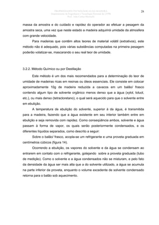 PROPRIEDADES TECNOLÓGICAS DA MADEIRA
Departamento de Engenharia e Tecnologia Florestal da UFPR
Prof. João Carlos Moreschi

28

massa da amostra e do cuidado e rapidez do operador ao efetuar a pesagem da
amostra seca, uma vez que neste estado a madeira adquirirá umidade da atmosfera
com grande velocidade.
Para madeiras que contêm altos teores de material volátil (extrativos), este
método não é adequado, pois várias substâncias computadas na primeira pesagem
poderão volatizar-se, mascarando o seu real teor de umidade.

3.2.2. Método Químico ou por Destilação
Este método é um dos mais recomendados para a determinação do teor de
umidade de madeiras ricas em resinas ou óleos essenciais. Ele consiste em colocar
aproximadamente 10g de madeira reduzida a cavacos em um balão/ frasco
contendo algum tipo de solvente orgânico menos denso que a água (xylol, toluol,
etc.), ou mais denso (tetracloretano), o qual será aquecido para que o solvente entre
em ebulição.
A temperatura de ebulição do solvente, superior à da água, é transmitida
para a madeira, fazendo que a água existente em seu interior também entre em
ebulição e seja removida com rapidez. Como conseqüência ambos, solvente e água
passam à forma de vapor, os quais serão posteriormente condensados, e os
diferentes líquidos separados, como descrito a seguir:
Sobre o balão/ frasco, acopla-se um refrigerante e uma proveta graduada em
centímetros cúbicos (figura 14).
Ocorrendo a ebulição, os vapores do solvente e da água se condensam ao
entrarem em contato com o refrigerante, gotejando sobre a proveta graduada (tubo
de medição). Como o solvente e a água condensados não se misturam, e pelo fato
da densidade da água ser mais alta que a do solvente utilizado, a água se acumula
na parte inferior da proveta, enquanto o volume excedente de solvente condensado
retorna para o balão sob aquecimento.

 