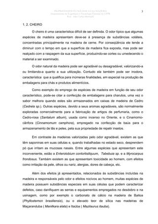 PROPRIEDADES TECNOLÓGICAS DA MADEIRA
Departamento de Engenharia e Tecnologia Florestal da UFPR
Prof. João Carlos Moreschi

3

1. 2. CHEIRO
O cheiro é uma característica difícil de ser definida. O odor típico que algumas
espécies de madeira apresentam deve-se à presença de substâncias voláteis,
concentradas principalmente na madeira de cerne. Por conseqüência ele tende a
diminuir com o tempo em que a superfície da madeira fica exposta, mas pode ser
realçado com a raspagem da sua superfície, produzindo-se cortes ou umedecendo o
material a ser examinado.
O odor natural da madeira pode ser agradável ou desagradável, valorizando-a
ou limitando-a quanto a sua utilização. Contudo ela também pode ser inodora,
característica que a qualifica para inúmeras finalidades, em especial na produção de
embalagens para chás e produtos alimentícios.
Como exemplo do emprego de espécies de madeira em função de seu odor
característico, pode-se citar a confecção de embalagens para charutos, uma vez o
sabor melhora quando estes são armazenados em caixas de madeira de Cedro
(Cedrela sp.). Outras espécies, devido a seus aromas agradáveis, são normalmente
exploradas comercialmente para a fabricação de artigos de perfumaria, como o
Cedro-rosa (Santalum album), usada como incenso no Oriente, e o Cinamomocânfora (Cinnamomum camphora), empregado na confecção de baús para o
armazenamento de lãs e peles, pela sua propriedade de repelir insetos.
Em contraste às madeiras valorizadas pelo odor agradável, existem as que
têm saponinas em suas células e, quando trabalhadas no estado seco, desprendem
pó que irritam as mucosas nasais. Entre algumas espécies que apresentam este
inconveniente, estão a Enterolobium contortisiliquum, Tabebuia sp. e a Myrocarpus
frondosus. Também existem as que apresentam toxicidade ao homem, com efeitos
como irritação da pele, olhos ou nariz, alergias, dores de cabeça, etc.
Além dos efeitos já apresentados, relacionados às substâncias incluídas na
madeira e responsáveis pelo odor e efeitos nocivos ao homem, muitas espécies de
madeira possuem substâncias especiais em suas células que podem caracterizar
defeitos, caso danifiquem as serras e equipamentos empregados no desdobro e na
usinagem, como por exemplo o carbonato de cálcio na madeira de Baitoa
(Phyllostemon brasiliensis), ou o elevado teor de sílica nas madeiras de
Maçaranduba ( Manilkara elata) e Itaúba ( Mazilaurus itauba).

 