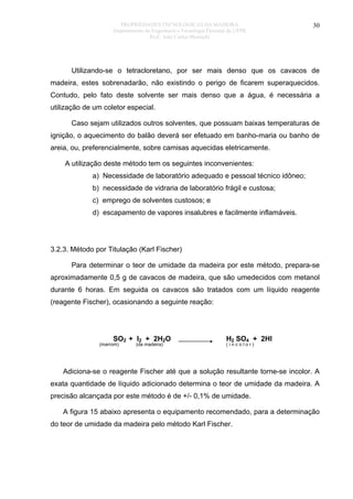 PROPRIEDADES TECNOLÓGICAS DA MADEIRA
Departamento de Engenharia e Tecnologia Florestal da UFPR
Prof. João Carlos Moreschi

30

Utilizando-se o tetracloretano, por ser mais denso que os cavacos de
madeira, estes sobrenadarão, não existindo o perigo de ficarem superaquecidos.
Contudo, pelo fato deste solvente ser mais denso que a água, é necessária a
utilização de um coletor especial.
Caso sejam utilizados outros solventes, que possuam baixas temperaturas de
ignição, o aquecimento do balão deverá ser efetuado em banho-maria ou banho de
areia, ou, preferencialmente, sobre camisas aquecidas eletricamente.
A utilização deste método tem os seguintes inconvenientes:
a) Necessidade de laboratório adequado e pessoal técnico idôneo;
b) necessidade de vidraria de laboratório frágil e custosa;
c) emprego de solventes custosos; e
d) escapamento de vapores insalubres e facilmente inflamáveis.

3.2.3. Método por Titulação (Karl Fischer)
Para determinar o teor de umidade da madeira por este método, prepara-se
aproximadamente 0,5 g de cavacos de madeira, que são umedecidos com metanol
durante 6 horas. Em seguida os cavacos são tratados com um líquido reagente
(reagente Fischer), ocasionando a seguinte reação:

SO2 + I2 + 2H2O

(marrom)

(da madeira)

H2 SO4 +
(incolor)

2HI

Adiciona-se o reagente Fischer até que a solução resultante torne-se incolor. A
exata quantidade de líquido adicionado determina o teor de umidade da madeira. A
precisão alcançada por este método é de +/- 0,1% de umidade.
A figura 15 abaixo apresenta o equipamento recomendado, para a determinação
do teor de umidade da madeira pelo método Karl Fischer.

 