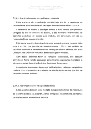 PROPRIEDADES TECNOLÓGICAS DA MADEIRA
Departamento de Engenharia e Tecnologia Florestal da UFPR
Prof. João Carlos Moreschi

32

3.2.4.1. Aparelhos baseados em medidas de resistência
Estes aparelhos são normalmente utilizados hoje em dia, e baseiam-se na
resistência que a madeira oferece à passagem de uma corrente elétrica contínua.
A resistência da madeira à passagem elétrica é muito variável com pequenas
variações do teor de umidade da madeira, e são facilmente determinadas por
aparelhos portadores de escalas para medição, em percentuais, em vez da
resistência elétrica propriamente dita.
Este tipo de aparelho determina diretamente teores de umidade compreendidos
entre 6 e 25%, com precisão de aproximadamente 1,5% U, são portáteis, de
pequenas dimensões e não necessitam de instalações elétricas externas para a sua
utilização, pois funcionam com pilhas de fácil aquisição no mercado.
Além destes aparelhos terem as vantagens supracitadas, eles possuem
eletrodos de forma variada, adequados para diferentes espessuras de madeira e,
até mesmo, para a determinação do teor de umidade de serragem.
A resistência à passagem da corrente elétrica também varia com a espécie de
madeira, com a temperatura e a direção de circulação da corrente (paralela ou
perpendicularmente às fibras).

3.2.4.2. Aparelhos baseados na capacidade elétrica
Estes aparelhos baseiam-se na medição da capacidade elétrica da madeira, ou
da constante dielétrica (ε). Eles têm, afora o princípio de funcionamento, as mesmas
características dos anteriormente descritos.

 