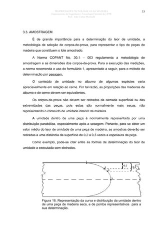 PROPRIEDADES TECNOLÓGICAS DA MADEIRA
Departamento de Engenharia e Tecnologia Florestal da UFPR
Prof. João Carlos Moreschi

33

3.3. AMOSTRAGEM
É de grande importância para a determinação do teor de umidade, a
metodologia de seleção de corpos-de-prova, para representar o tipo de peças de
madeira que constituem o lote amostrado.
A Norma COPANT No. 30.1 – 003 regulamenta a metodologia de
amostragem e as dimensões dos corpos-de-prova. Para a execução das medições,
a norma recomenda o uso do formulário 1, apresentado a seguir, para o método de
determinação por pesagem.
O

conteúdo

de

umidade

no

alburno

de

algumas

espécies

varia

apreciavelmente em relação ao cerne. Por tal razão, as proporções das madeiras de
alburno e de cerne devem ser equivalentes.
Os corpos-de-prova não devem ser retirados da camada superficial ou das
extremidades das peças, pois estas são normalmente mais secas, não
representando o conteúdo de umidade interior da madeira.
A umidade dentro de uma peça é normalmente representada por uma
distribuição parabólica, especialmente após a secagem. Portanto, para se obter um
valor médio do teor de umidade de uma peça de madeira, as amostras deverão ser
retiradas a uma distância da superfície de 0,2 a 0,3 vezes a espessura da peça.
Como exemplo, pode-se citar entre as formas de determinação do teor de
umidade a executada com eletrodos.

Figura 16. Representação da curva e distribuição da umidade dentro
de uma peça de madeira seca, e de pontos representativos para a
sua determinação.

 