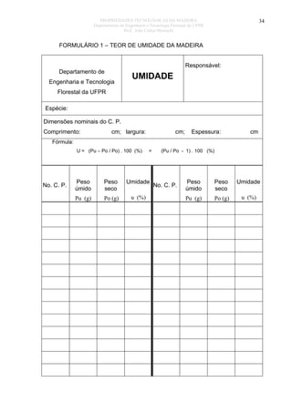 PROPRIEDADES TECNOLÓGICAS DA MADEIRA
Departamento de Engenharia e Tecnologia Florestal da UFPR
Prof. João Carlos Moreschi

34

FORMULÁRIO 1 – TEOR DE UMIDADE DA MADEIRA
Responsável:

Departamento de
Engenharia e Tecnologia

UMIDADE

Florestal da UFPR
Espécie:
Dimensões nominais do C. P.
Comprimento:

cm; largura:

cm;

Espessura:

cm

Fórmula:
U = (Pu – Po / Po) . 100 (%)

No. C. P.

=

Peso
úmido

Peso
seco

Umidade

Pu (g)

Po (g)

u (%)

(Pu / Po - 1) . 100 (%)

No. C. P.

Peso
úmido

Peso
seco

Umidade

Pu (g)

Po (g)

u (%)

 