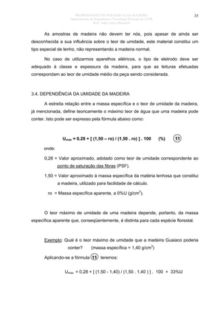 PROPRIEDADES TECNOLÓGICAS DA MADEIRA
Departamento de Engenharia e Tecnologia Florestal da UFPR
Prof. João Carlos Moreschi

35

As amostras de madeira não devem ter nós, pois apesar de ainda ser
desconhecida a sua influência sobre o teor de umidade, este material constitui um
tipo especial de lenho, não representando a madeira normal.
No caso de utilizarmos aparelhos elétricos, o tipo de eletrodo deve ser
adequado à classe e espessura da madeira, para que as leituras efetuadas
correspondam ao teor de umidade médio da peça sendo considerada.

3.4. DEPENDÊNCIA DA UMIDADE DA MADEIRA
A estreita relação entre a massa específica e o teor de umidade da madeira,
já mencionada, define teoricamente o máximo teor de água que uma madeira pode
conter. Isto pode ser expresso pela fórmula abaixo como:

Umax = 0,28 + [ (1,50 – ro) / (1,50 . ro) ] . 100

(%)

11

onde:
0,28 = Valor aproximado, adotado como teor de umidade correspondente ao
ponto de saturação das fibras (PSF).
1,50 = Valor aproximado à massa específica da matéria lenhosa que constitui
a madeira, utilizado para facilidade de cálculo.
ro = Massa específica aparente, a 0%U (g/cm3).

O teor máximo de umidade de uma madeira depende, portanto, da massa
específica aparente que, conseqüentemente, é distinta para cada espécie florestal.

Exemplo: Qual é o teor máximo de umidade que a madeira Guaiaco poderia
conter?

(massa específica = 1,40 g/cm3)

Aplicando-se a fórmula 11 teremos:
Umax = 0,28 + [ (1,50 - 1,40) / (1,50 . 1,40 ) ] . 100 = 33%U

 