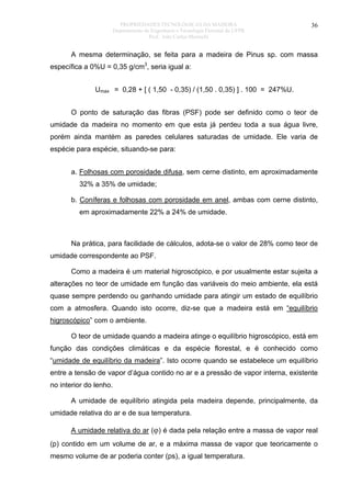 PROPRIEDADES TECNOLÓGICAS DA MADEIRA
Departamento de Engenharia e Tecnologia Florestal da UFPR
Prof. João Carlos Moreschi

36

A mesma determinação, se feita para a madeira de Pinus sp. com massa
específica a 0%U = 0,35 g/cm3, seria igual a:
Umax = 0,28 + [ ( 1,50 - 0,35) / (1,50 . 0,35) ] . 100 = 247%U.
O ponto de saturação das fibras (PSF) pode ser definido como o teor de
umidade da madeira no momento em que esta já perdeu toda a sua água livre,
porém ainda mantém as paredes celulares saturadas de umidade. Ele varia de
espécie para espécie, situando-se para:
a. Folhosas com porosidade difusa, sem cerne distinto, em aproximadamente
32% a 35% de umidade;
b. Coníferas e folhosas com porosidade em anel, ambas com cerne distinto,
em aproximadamente 22% a 24% de umidade.

Na prática, para facilidade de cálculos, adota-se o valor de 28% como teor de
umidade correspondente ao PSF.
Como a madeira é um material higroscópico, e por usualmente estar sujeita a
alterações no teor de umidade em função das variáveis do meio ambiente, ela está
quase sempre perdendo ou ganhando umidade para atingir um estado de equilíbrio
com a atmosfera. Quando isto ocorre, diz-se que a madeira está em “equilíbrio
higroscópico” com o ambiente.
O teor de umidade quando a madeira atinge o equilíbrio higroscópico, está em
função das condições climáticas e da espécie florestal, e é conhecido como
“umidade de equilíbrio da madeira”. Isto ocorre quando se estabelece um equilíbrio
entre a tensão de vapor d’água contido no ar e a pressão de vapor interna, existente
no interior do lenho.
A umidade de equilíbrio atingida pela madeira depende, principalmente, da
umidade relativa do ar e de sua temperatura.
A umidade relativa do ar (ϕ) é dada pela relação entre a massa de vapor real
(p) contido em um volume de ar, e a máxima massa de vapor que teoricamente o
mesmo volume de ar poderia conter (ps), a igual temperatura.

 