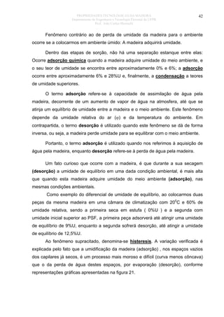 PROPRIEDADES TECNOLÓGICAS DA MADEIRA
Departamento de Engenharia e Tecnologia Florestal da UFPR
Prof. João Carlos Moreschi

42

Fenômeno contrário ao de perda de umidade da madeira para o ambiente
ocorre se a colocarmos em ambiente úmido: A madeira adquirirá umidade.
Dentro das etapas de sorção, não há uma separação estanque entre elas:
Ocorre adsorção química quando a madeira adquire umidade do meio ambiente, e
o seu teor de umidade se encontra entre aproximadamente 0% e 6%; a adsorção
ocorre entre aproximadamente 6% e 28%U e, finalmente, a condensação a teores
de umidade superiores.
O termo adsorção refere-se à capacidade de assimilação de água pela
madeira, decorrente de um aumento de vapor de água na atmosfera, até que se
atinja um equilíbrio de umidade entre a madeira e o meio ambiente. Este fenômeno
depende da umidade relativa do ar (ϕ) e da temperatura do ambiente. Em
contrapartida, o termo desorção é utilizado quando este fenômeno se dá de forma
inversa, ou seja, a madeira perde umidade para se equilibrar com o meio ambiente.
Portanto, o termo adsorção é utilizado quando nos referimos à aquisição de
água pela madeira, enquanto desorção refere-se à perda de água pela madeira.
Um fato curioso que ocorre com a madeira, é que durante a sua secagem
(desorção) a umidade de equilíbrio em uma dada condição ambiental, é mais alta
que quando esta madeira adquire umidade do meio ambiente (adsorção), nas
mesmas condições ambientais.
Como exemplo do diferencial de umidade de equilíbrio, ao colocarmos duas
peças da mesma madeira em uma câmara de climatização com 200C e 60% de
umidade relativa, sendo a primeira seca em estufa ( 0%U ) e a segunda com
umidade inicial superior ao PSF, a primeira peça adsorverá até atingir uma umidade
de equilíbrio de 9%U, enquanto a segunda sofrerá desorção, até atingir a umidade
de equilíbrio de 12,5%U.
Ao fenômeno supracitado, denomina-se histeresis. A variação verificada é
explicada pelo fato que a umidificação da madeira (adsorção) , nos espaços vazios
dos capilares já secos, é um processo mais moroso e difícil (curva menos côncava)
que o da perda de água destes espaços, por evaporação (desorção), conforme
representações gráficas apresentadas na figura 21.

 