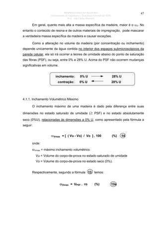 PROPRIEDADES DA MADEIRA
Departamento de Engenharia e Tecnologia Florestal da UFPR
Prof. João Carlos Moreschi

47

Em geral, quanto mais alta a massa específica da madeira, maior é o αV. No
entanto o conteúdo de resina e de outros materiais de impregnação, pode mascarar
a verdadeira massa específica da madeira e causar exceções.
Como a alteração no volume da madeira (por concentração ou inchamento)
depende unicamente da água contida no interior dos espaços submicroscópicos da
parede celular, ela só irá ocorrer a teores de umidade abaixo do ponto de saturação
das fibras (PSF), ou seja, entre 0% e 28% U. Acima do PSF não ocorrem mudanças
significativas em volume.
inchamento:

0% U

28% U

contração:

0% U

28% U

4.1.1. Inchamento Volumétrico Máximo
O inchamento máximo de uma madeira é dado pela diferença entre suas
dimensões no estado saturado de umidade (≥ PSF) e no estado absolutamente
seco (0%U), relacionadas às dimensões a 0% U, como apresentado pela fórmula a
seguir:

αVmax = [ ( Vu - Vo) / Vo ] . 100

(%)

14

onde:

αVmax = máximo inchamento volumétrico
Vu = Volume do corpo-de-prova no estado saturado de umidade
Vo = Volume do corpo-de-prova no estado seco (0%).
Respectivamente, segundo a fórmula 13 temos:

αVmax = UPSF . ro

(%)

13a

 