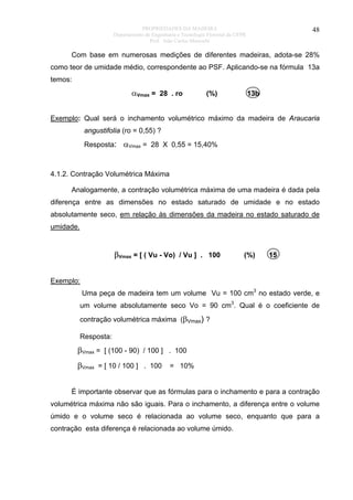 PROPRIEDADES DA MADEIRA
Departamento de Engenharia e Tecnologia Florestal da UFPR
Prof. João Carlos Moreschi

48

Com base em numerosas medições de diferentes madeiras, adota-se 28%
como teor de umidade médio, correspondente ao PSF. Aplicando-se na fórmula 13a
temos:

αVmax = 28 . ro

(%)

13b

Exemplo: Qual será o inchamento volumétrico máximo da madeira de Araucaria
angustifolia (ro = 0,55) ?
Resposta: αVmax = 28 X 0,55 = 15,40%

4.1.2. Contração Volumétrica Máxima
Analogamente, a contração volumétrica máxima de uma madeira é dada pela
diferença entre as dimensões no estado saturado de umidade e no estado
absolutamente seco, em relação às dimensões da madeira no estado saturado de
umidade.

βVmax = [ ( Vu - Vo) / Vu ] . 100

(%)

15

Exemplo:
Uma peça de madeira tem um volume Vu = 100 cm3 no estado verde, e
um volume absolutamente seco Vo = 90 cm3. Qual é o coeficiente de
contração volumétrica máxima (βVmax) ?
Resposta:

βVmax = [ (100 - 90) / 100 ] . 100
βVmax = [ 10 / 100 ] . 100 = 10%
É importante observar que as fórmulas para o inchamento e para a contração
volumétrica máxima não são iguais. Para o inchamento, a diferença entre o volume
úmido e o volume seco é relacionada ao volume seco, enquanto que para a
contração esta diferença é relacionada ao volume úmido.

 