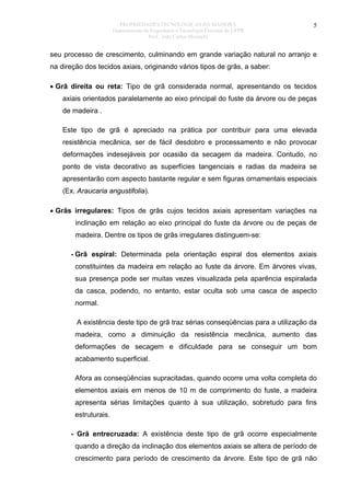 PROPRIEDADES TECNOLÓGICAS DA MADEIRA
Departamento de Engenharia e Tecnologia Florestal da UFPR
Prof. João Carlos Moreschi

5

seu processo de crescimento, culminando em grande variação natural no arranjo e
na direção dos tecidos axiais, originando vários tipos de grãs, a saber:
• Grã direita ou reta: Tipo de grã considerada normal, apresentando os tecidos
axiais orientados paralelamente ao eixo principal do fuste da árvore ou de peças
de madeira .
Este tipo de grã é apreciado na prática por contribuir para uma elevada
resistência mecânica, ser de fácil desdobro e processamento e não provocar
deformações indesejáveis por ocasião da secagem da madeira. Contudo, no
ponto de vista decorativo as superfícies tangenciais e radias da madeira se
apresentarão com aspecto bastante regular e sem figuras ornamentais especiais
(Ex. Araucaria angustifolia).
• Grãs irregulares: Tipos de grãs cujos tecidos axiais apresentam variações na
inclinação em relação ao eixo principal do fuste da árvore ou de peças de
madeira. Dentre os tipos de grãs irregulares distinguem-se:
- Grã espiral: Determinada pela orientação espiral dos elementos axiais
constituintes da madeira em relação ao fuste da árvore. Em árvores vivas,
sua presença pode ser muitas vezes visualizada pela aparência espiralada
da casca, podendo, no entanto, estar oculta sob uma casca de aspecto
normal.
A existência deste tipo de grã traz sérias conseqüências para a utilização da
madeira, como a diminuição da resistência mecânica, aumento das
deformações de secagem e dificuldade para se conseguir um bom
acabamento superficial.
Afora as conseqüências supracitadas, quando ocorre uma volta completa do
elementos axiais em menos de 10 m de comprimento do fuste, a madeira
apresenta sérias limitações quanto à sua utilização, sobretudo para fins
estruturais.
- Grã entrecruzada: A existência deste tipo de grã ocorre especialmente
quando a direção da inclinação dos elementos axiais se altera de período de
crescimento para período de crescimento da árvore. Este tipo de grã não

 