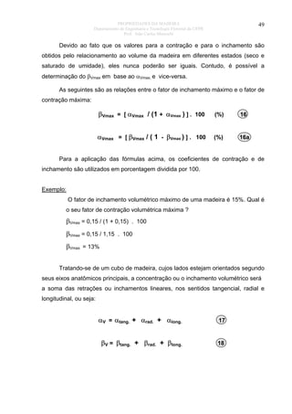 PROPRIEDADES DA MADEIRA
Departamento de Engenharia e Tecnologia Florestal da UFPR
Prof. João Carlos Moreschi

49

Devido ao fato que os valores para a contração e para o inchamento são
obtidos pelo relacionamento ao volume da madeira em diferentes estados (seco e
saturado de umidade), eles nunca poderão ser iguais. Contudo, é possível a
determinação do βVmax em base ao αVmax, e vice-versa.
As seguintes são as relações entre o fator de inchamento máximo e o fator de
contração máxima:

βVmax = [ αVmax / (1 + αVmax ) ] . 100

(%)

16

αVmax = [ βVmax / ( 1 - βVmax ) ] . 100

(%)

16a

Para a aplicação das fórmulas acima, os coeficientes de contração e de
inchamento são utilizados em porcentagem dividida por 100.
Exemplo:
O fator de inchamento volumétrico máximo de uma madeira é 15%. Qual é
o seu fator de contração volumétrica máxima ?

βVmax = 0,15 / (1 + 0,15) . 100
βVmax = 0,15 / 1,15 . 100
βVmax = 13%
Tratando-se de um cubo de madeira, cujos lados estejam orientados segundo
seus eixos anatômicos principais, a concentração ou o inchamento volumétrico será
a soma das retrações ou inchamentos lineares, nos sentidos tangencial, radial e
longitudinal, ou seja:

αV = αtang. + αrad. + αlong.

17

βV = βtang. + βrad. + βlong.

18

 