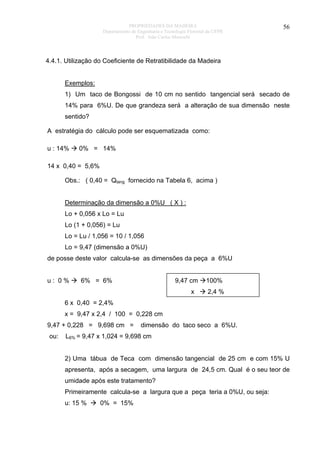 PROPRIEDADES DA MADEIRA
Departamento de Engenharia e Tecnologia Florestal da UFPR
Prof. João Carlos Moreschi

56

4.4.1. Utilização do Coeficiente de Retratibilidade da Madeira
Exemplos:
1) Um taco de Bongossi de 10 cm no sentido tangencial será secado de
14% para 6%U. De que grandeza será a alteração de sua dimensão neste
sentido?
A estratégia do cálculo pode ser esquematizada como:
u : 14%

0% = 14%

14 x 0,40 = 5,6%
Obs.: ( 0,40 = Qtang fornecido na Tabela 6, acima )
Determinação da dimensão a 0%U ( X ) :
Lo + 0,056 x Lo = Lu
Lo (1 + 0,056) = Lu
Lo = Lu / 1,056 = 10 / 1,056
Lo = 9,47 (dimensão a 0%U)
de posse deste valor calcula-se as dimensões da peça a 6%U
u: 0%

6% = 6%

9,47 cm
x

100%
2,4 %

6 x 0,40 = 2,4%
x = 9,47 x 2,4 / 100 = 0,228 cm
9,47 + 0,228 = 9,698 cm =
ou:

dimensão do taco seco a 6%U.

L6% = 9,47 x 1,024 = 9,698 cm
2) Uma tábua de Teca com dimensão tangencial de 25 cm e com 15% U
apresenta, após a secagem, uma largura de 24,5 cm. Qual é o seu teor de
umidade após este tratamento?
Primeiramente calcula-se a largura que a peça teria a 0%U, ou seja:
u: 15 %

0% = 15%

 