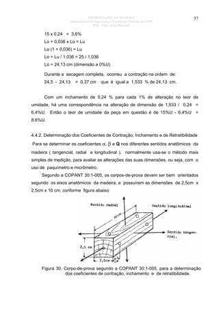 PROPRIEDADES DA MADEIRA
Departamento de Engenharia e Tecnologia Florestal da UFPR
Prof. João Carlos Moreschi

57

15 x 0,24 = 3,6%
Lo + 0,036 x Lo = Lu
Lo (1 + 0,036) = Lu
Lo = Lu / 1,036 = 25 / 1,036
Lo = 24,13 cm (dimensão a 0%U)
Durante a secagem completa, ocorreu a contração na ordem de:
24,5 - 24,13

= 0,37 cm

que é igual a 1,533 % de 24,13 cm.

Com um inchamento de 0,24 % para cada 1% de alteração no teor de
umidade, há uma correspondência na alteração de dimensão de 1,533 / 0,24 =
6,4%U. Então o teor de umidade da peça em questão é de 15%U - 6,4%U =
8,6%U.
4.4.2. Determinação dos Coeficientes de Contração, Inchamento e de Retratibilidade
Para se determinar os coeficientes α, β e Q nos diferentes sentidos anatômicos da
madeira ( tangencial, radial e longitudinal ), normalmente usa-se o método mais
simples de medição, para avaliar as alterações das suas dimensões, ou seja, com o
uso de paquímetro e micrômetro.
Segundo a COPANT 30:1-005, os corpos-de-prova devem ser bem orientados
segundo os eixos anatômicos da madeira, e possuírem as dimensões de 2,5cm x
2,5cm x 10 cm, conforme figura abaixo:

Figura 30. Corpo-de-prova segundo a COPANT 30:1-005, para a determinação
dos coeficientes de contração, inchamento e de retratibilidade.

 