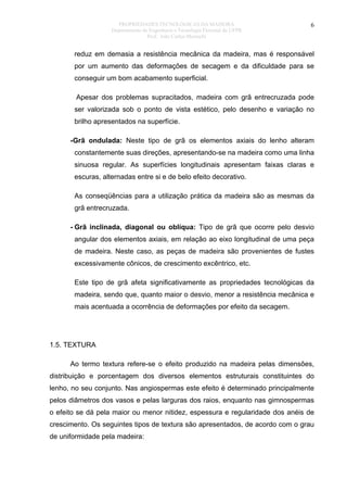 PROPRIEDADES TECNOLÓGICAS DA MADEIRA
Departamento de Engenharia e Tecnologia Florestal da UFPR
Prof. João Carlos Moreschi

6

reduz em demasia a resistência mecânica da madeira, mas é responsável
por um aumento das deformações de secagem e da dificuldade para se
conseguir um bom acabamento superficial.
Apesar dos problemas supracitados, madeira com grã entrecruzada pode
ser valorizada sob o ponto de vista estético, pelo desenho e variação no
brilho apresentados na superfície.
- Grã ondulada: Neste tipo de grã os elementos axiais do lenho alteram
constantemente suas direções, apresentando-se na madeira como uma linha
sinuosa regular. As superfícies longitudinais apresentam faixas claras e
escuras, alternadas entre si e de belo efeito decorativo.
As conseqüências para a utilização prática da madeira são as mesmas da
grã entrecruzada.
- Grã inclinada, diagonal ou oblíqua: Tipo de grã que ocorre pelo desvio
angular dos elementos axiais, em relação ao eixo longitudinal de uma peça
de madeira. Neste caso, as peças de madeira são provenientes de fustes
excessivamente cônicos, de crescimento excêntrico, etc.
Este tipo de grã afeta significativamente as propriedades tecnológicas da
madeira, sendo que, quanto maior o desvio, menor a resistência mecânica e
mais acentuada a ocorrência de deformações por efeito da secagem.

1.5. TEXTURA
Ao termo textura refere-se o efeito produzido na madeira pelas dimensões,
distribuição e porcentagem dos diversos elementos estruturais constituintes do
lenho, no seu conjunto. Nas angiospermas este efeito é determinado principalmente
pelos diâmetros dos vasos e pelas larguras dos raios, enquanto nas gimnospermas
o efeito se dá pela maior ou menor nitidez, espessura e regularidade dos anéis de
crescimento. Os seguintes tipos de textura são apresentados, de acordo com o grau
de uniformidade pela madeira:

 