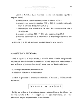 PROPRIEDADES DA MADEIRA
Departamento de Engenharia e Tecnologia Florestal da UFPR
Prof. João Carlos Moreschi

Usando o formulário 2, as medições

podem

59

ser efetuadas segundo o

seguinte roteiro:
a) Determinação das dimensões no estado úmido ( u > 30% );
b) secagem em clima normalizado a 20oC e 65% de umidade relativa, até
atingir a umidade de equilíbrio (12% U );
c) determinação

das dimensões e da massa em 12%U (utilizada para o

cálculo de Q );
d) secagem em estufa a 103o +/- 2oC, até a madeira atingir 0%U;
e) medição das dimensões e determinação e determinação da massa em
0%U;
f) cálculo de β, α e Q nos diferentes sentidos anatômicos da madeira.

4.5. ANISOTROPIA DIMENSIONAL
Como a

figura 31 a seguir mostra, a madeira incha e contrai desigualmente

segundo os sentidos anatômicos tangencial, radial e longitudinal. Denomina-se a
este fenômeno, “anisotropia dimensional”, o qual pode ser discriminado como:
a) Anisotropia dimensional de contração; ou
b) anisotropia dimensional de inchamento.
A ordem de grandeza da anisotropia dimensional da madeira é, invariavelmente
dada como:

αt > αr >> αl
Devido

ou

βt > βr >> βl

ao fenômeno da anisotropia, ocorre o desenvolvimento de defeitos

na

madeira durante a fase de secagem ou de recondicionamento, tais como
rachaduras, torções, empenamentos e abaulamentos.

 