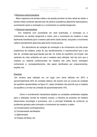 PROPRIEDADES DA MADEIRA
Departamento de Engenharia e Tecnologia Florestal da UFPR
Prof. João Carlos Moreschi

63

b)Estrutura submicroscópica
Maior espessura da lamela média e da parede primária na face radial da célula; a
lamela média contendo elevado teor de pectina (substância altamente higroscópica),
aumentando assim a contração ou o inchamento no sentido tangencial;
c) Estrutura macroscópica
Em madeiras com porosidade em anel acentuada, a contração ou o
inchamento no sentido tangencial é maior, pois o movimento da madeira é mais
facilmente transferido para o exterior pelo lenho tardio denso, enquanto o movimento
radial é parcialmente absorvido pelo lenho inicial poroso.
Em decorrência da variação da contração e do inchamento nos três eixos
anatômicos da madeira, antes do seu beneficiamento, é imprescindível que o seu
teor de umidade seja igual àquele que ela irá entrar em equilíbrio, em função das
variáveis do meio ambiente em que a madeira será utilizada. Isto faz com que a
madeira ou material confeccionado de madeira não sofra futura contração/
inchamento e, conseqüentemente, não sejam danificados por empenamentos,
torções, etc.
Exemplo:
Um armário será utilizado em um lugar com clima definido em 20oC e
aproximadamente 55% de umidade relativa. De acordo com as curvas de umidade
de equilíbrio apresentadas na figura 21, estas condições irão permitir que a madeira
se equilibre a um teor de umidade de aproximadamente 10%.
Como é normalmente impraticável adaptar as condições ambientais exigidas
para a utilização correta da madeira maciça, a industria de produtos de madeira
desenvolveu tecnologia e processos, com a principal finalidade de contornar os
problemas gerados pela contração e inchamento da madeira, a saber:
a) Compensados (contraplacados)
b) Compensados sarrafeados
c) Aglomerados
d) Chapas de fibras, etc.

 