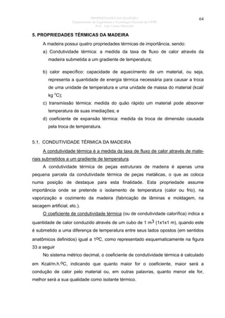 PROPRIEDADES DA MADEIRA
Departamento de Engenharia e Tecnologia Florestal da UFPR
Prof. João Carlos Moreschi

64

5. PROPRIEDADES TÉRMICAS DA MADEIRA
A madeira possui quatro propriedades térmicas de importância, sendo:
a) Condutividade térmica: a medida da taxa de fluxo de calor através da
madeira submetida a um gradiente de temperatura;
b) calor específico: capacidade de aquecimento de um material, ou seja,
representa a quantidade de energia térmica necessária para causar a troca
de uma unidade de temperatura e uma unidade de massa do material (kcal/
kg oC);
c) transmissão térmica: medida do quão rápido um material pode absorver
temperatura de suas imediações; e
d) coeficiente de expansão térmica: medida da troca de dimensão causada
pela troca de temperatura.
5.1. CONDUTIVIDADE TÉRMICA DA MADEIRA
A condutividade térmica é a medida da taxa de fluxo de calor através de materiais submetidos a um gradiente de temperatura.
A condutividade térmica de peças estruturais de madeira é apenas uma
pequena parcela da condutividade térmica de peças metálicas, o que as coloca
numa posição de destaque para esta finalidade. Esta propriedade assume
importância onde se pretende o isolamento de temperatura (calor ou frio), na
vaporização e cozimento da madeira (fabricação de lâminas e moldagem, na
secagem artificial, etc.).
O coeficiente de condutividade térmica (ou de condutividade calorífica) indica a
quantidade de calor conduzido através de um cubo de 1 m3 (1x1x1 m), quando este
é submetido a uma diferença de temperatura entre seus lados opostos (em sentidos
anatômicos definidos) igual a 1oC, como representado esquematicamente na figura
33 a seguir
No sistema métrico decimal, o coeficiente de condutividade térmica é calculado
em Kcal/m.h.oC, indicando que quanto maior for o coeficiente, maior será a
condução de calor pelo material ou, em outras palavras, quanto menor ele for,
melhor será a sua qualidade como isolante térmico.

 