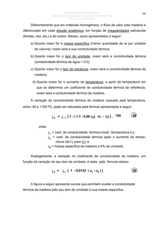 PROPRIEDADES DA MADEIRA
Departamento de Engenharia e Tecnologia Florestal da UFPR
Prof. João Carlos Moreschi

66

Diferentemente que em materiais homogêneos, o fluxo de calor pela madeira é
diferenciado em cada direção anatômica, em função de irregularidades estruturais
(fendas, nós, etc.) e de outros fatores, como apresentados a seguir:
a) Quanto maior for a massa específica (menor quantidade de ar por unidade
de volume), maior será a sua condutividade térmica;
b) Quanto maior for o teor de umidade, maior será a condutividade térmica
(condutividade térmica da água = 0,5);
c) Quanto maior for o teor de extrativos, maior será a condutividade térmica da
madeira;
d) Quanto maior for o aumento da temperatura, a partir da temperatura em
que se determina um coeficiente de condutividade térmica de referência,
maior será a condutividade térmica da madeira.
A variação da condutividade térmica da madeira causada pela temperatura,
entre -50 e +100 oC, pode ser calculada pela fórmula apresentada a seguir:

λ2 = λ 1 [ 1 - ( 1,1 - 0,98 ro) (t1 - t2) ] . 100

28

onde:

λ1 = coef. de condutividade térmica inicial (temperatura t1);
λ2 = coef. de condutividade térmica após o aumento da temperatura (de t1 para t2); e
ro = massa específica da madeira a 0% de umidade.
Analogamente, a variação no coeficiente de condutividade da madeira, em
função da variação de seu teor de umidade, é dada pela fórmula abaixo:

λ2 = λ1 [ 1 - 0,0125 ( u1 - u2 ) ]

29

A figura a seguir apresenta curvas que permitem avaliar a condutividade
térmica da madeira pelo seu teor de umidade e sua massa específica.

 
