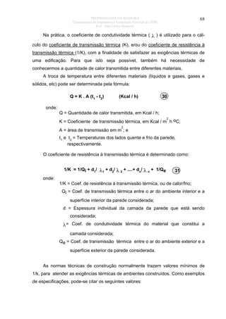 PROPRIEDADES DA MADEIRA
Departamento de Engenharia e Tecnologia Florestal da UFPR
Prof. João Carlos Moreschi

68

Na prática, o coeficiente de condutividade térmica ( λ ) é utilizado para o cálculo do coeficiente de transmissão térmica (K), e/ou do coeficiente de resistência à
transmissão térmica (1/K), com a finalidade de satisfazer as exigências térmicas de
uma edificação. Para que isto seja possível, também há necessidade de
conhecermos a quantidade de calor transmitida entre diferentes materiais.
A troca de temperatura entre diferentes materiais (líquidos e gases, gases e
sólidos, etc) pode ser determinada pela fórmula:
Q = K . A (t1 - t2)

(Kcal / h)

30

onde:
Q = Quantidade de calor transmitida, em Kcal / h;
2

K = Coeficiente de transmissão térmica, em Kcal / m h oC;
2

A = área de transmissão em m ; e
t1 e t2 = Temperaturas dos lados quente e frio da parede,
respectivamente.
O coeficiente de resistência à transmissão térmica é determinado como:
1/K = 1/Qi + d1/ λ1 + d2/ λ 2 + ....+ dn/ λ n + 1/Qe

31

onde:
1/K = Coef. de resistência à transmissão térmica, ou de calor/frio;
Qi = Coef. de transmissão térmica entre o ar do ambiente interior e a
superfície interior da parede considerada;
d = Espessura individual da camada da parede que está sendo
considerada;

λ= Coef. de condutividade térmica do material que constitui a
camada considerada;
Qe = Coef. de transmissão térmica entre o ar do ambiente exterior e a
superfície exterior da parede considerada.
As normas técnicas de construção normalmente trazem valores mínimos de
1/k, para atender as exigências térmicas de ambientes construídos. Como exemplos
de especificações, pode-se citar os seguintes valores:

 