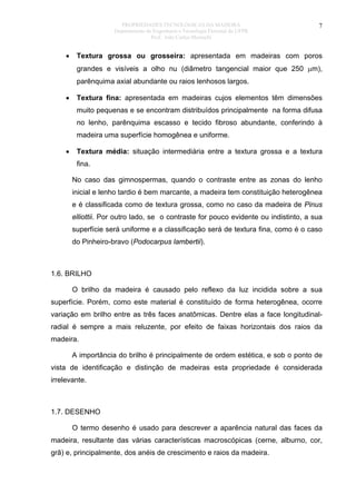 PROPRIEDADES TECNOLÓGICAS DA MADEIRA
Departamento de Engenharia e Tecnologia Florestal da UFPR
Prof. João Carlos Moreschi

•

7

Textura grossa ou grosseira: apresentada em madeiras com poros
grandes e visíveis a olho nu (diâmetro tangencial maior que 250 µm),
parênquima axial abundante ou raios lenhosos largos.

•

Textura fina: apresentada em madeiras cujos elementos têm dimensões
muito pequenas e se encontram distribuídos principalmente na forma difusa
no lenho, parênquima escasso e tecido fibroso abundante, conferindo à
madeira uma superfície homogênea e uniforme.

•

Textura média: situação intermediária entre a textura grossa e a textura
fina.
No caso das gimnospermas, quando o contraste entre as zonas do lenho
inicial e lenho tardio é bem marcante, a madeira tem constituição heterogênea
e é classificada como de textura grossa, como no caso da madeira de Pinus
elliottii. Por outro lado, se o contraste for pouco evidente ou indistinto, a sua
superfície será uniforme e a classificação será de textura fina, como é o caso
do Pinheiro-bravo (Podocarpus lambertii).

1.6. BRILHO
O brilho da madeira é causado pelo reflexo da luz incidida sobre a sua
superfície. Porém, como este material é constituído de forma heterogênea, ocorre
variação em brilho entre as três faces anatômicas. Dentre elas a face longitudinalradial é sempre a mais reluzente, por efeito de faixas horizontais dos raios da
madeira.
A importância do brilho é principalmente de ordem estética, e sob o ponto de
vista de identificação e distinção de madeiras esta propriedade é considerada
irrelevante.

1.7. DESENHO
O termo desenho é usado para descrever a aparência natural das faces da
madeira, resultante das várias características macroscópicas (cerne, alburno, cor,
grã) e, principalmente, dos anéis de crescimento e raios da madeira.

 