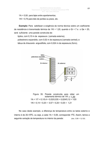 PROPRIEDADES DA MADEIRA
Departamento de Engenharia e Tecnologia Florestal da UFPR
Prof. João Carlos Moreschi

69

1/k = 0,55 para lajes entre apartamentos;
1/K = 0,75 para teto de porões ou pisos, etc.
Exemplo: Para satisfazer a exigência da norma técnica sobre um coeficiente
de resistência à transmissão térmica de 1/K = 1,20, quando o Qi = 7 e o Qe = 20,
será suficiente uma parede construída de:
tijolos, com 0,10 m de espessura (camada externa);
poliestireno expandido, com 0,02 m de espessura (camada central); e
tábua de Araucaria angustifolia, com 0,024 m de espessura (forro).

Figura 35. Parede construída para obter um
isolamento térmico de 1/K = 1,20
1/k = 1/7 + 0,1/0,4 + 0,02/0,035 + 0,024/0,12 + 1/20
1/K = 0,14 + 0,25 + 0,57 + 0,20 + 0,05 = 1,21

No caso deste exemplo, a diferença de temperatura entre os lados externo e
interno é de 20,15oC, ou seja, a cada 1/k = 0,06, corresponde 1oC. Assim, temos a
seguinte variação de temperatura no interior da parede:

(obs.: 0,06 = 1,2/ 20)

 