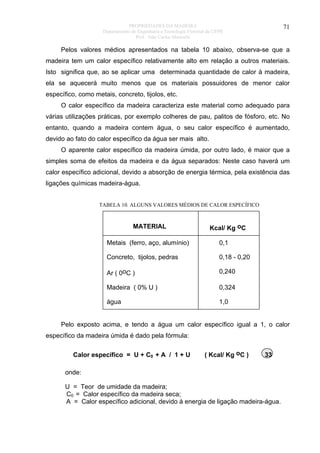 PROPRIEDADES DA MADEIRA
Departamento de Engenharia e Tecnologia Florestal da UFPR
Prof. João Carlos Moreschi

71

Pelos valores médios apresentados na tabela 10 abaixo, observa-se que a
madeira tem um calor específico relativamente alto em relação a outros materiais.
Isto significa que, ao se aplicar uma determinada quantidade de calor à madeira,
ela se aquecerá muito menos que os materiais possuidores de menor calor
específico, como metais, concreto, tijolos, etc.
O calor específico da madeira caracteriza este material como adequado para
várias utilizações práticas, por exemplo colheres de pau, palitos de fósforo, etc. No
entanto, quando a madeira contem água, o seu calor específico é aumentado,
devido ao fato do calor específico da água ser mais alto.
O aparente calor específico da madeira úmida, por outro lado, é maior que a
simples soma de efeitos da madeira e da água separados: Neste caso haverá um
calor específico adicional, devido a absorção de energia térmica, pela existência das
ligações químicas madeira-água.

TABELA 10. ALGUNS VALORES MÉDIOS DE CALOR ESPECÍFICO

MATERIAL

Kcal/ Kg oC

Metais (ferro, aço, alumínio)

0,1

Concreto, tijolos, pedras

0,18 - 0,20

Ar ( 0oC )

0,240

Madeira ( 0% U )

0,324

água

1,0

Pelo exposto acima, e tendo a água um calor específico igual a 1, o calor
específico da madeira úmida é dado pela fórmula:
Calor específico = U + C0 + A / 1 + U

( Kcal/ Kg oC )

33

onde:
U = Teor de umidade da madeira;
C0 = Calor específico da madeira seca;
A = Calor específico adicional, devido à energia de ligação madeira-água.

 