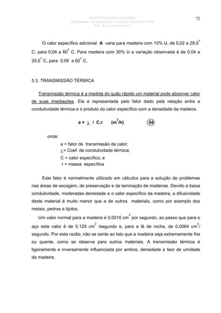 PROPRIEDADES DA MADEIRA
Departamento de Engenharia e Tecnologia Florestal da UFPR
Prof. João Carlos Moreschi

72

O calor específico adicional A varia para madeira com 10% U, de 0,02 a 29,5

o

o

C, para 0,04 a 60 C. Para madeira com 30% U a variação observada é de 0,04 a
o

o

29,5 C, para 0,09 a 60 C.

5.3. TRANSMISSÃO TÉRMICA
Transmissão térmica é a medida do quão rápido um material pode absorver calor
de suas imediações. Ela é representada pelo fator dado pela relação entre a
condutividade térmica e o produto do calor específico com a densidade da madeira.
a = λ / C.r

2

(m /h)

34

onde:
a = fator de transmissão de calor;
λ= Coef. de condutividade térmica;
C = calor específico; e
r = massa específica
Este fator é normalmente utilizado em cálculos para a solução de problemas
nas áreas de secagem, de preservação e de laminação de madeiras. Devido à baixa
condutividade, moderadas densidade e o calor específico da madeira, a difusividade
deste material é muito menor que a de outros materiais, como por exemplo dos
metais, pedras e tijolos.
2

Um valor normal para a madeira é 0,0016 cm por segundo, ao passo que para o
2

2

aço este valor é de 0,129 cm /segundo e, para a lã de rocha, de 0,0064 cm /
segundo. Por esta razão, não se sente ao tato que a madeira seja extremamente fria
ou quente, como se observa para outros materiais. A transmissão térmica é
ligeiramente e inversamente influenciada por ambos, densidade e teor de umidade
da madeira.

 