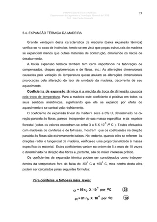 PROPRIEDADES DA MADEIRA
Departamento de Engenharia e Tecnologia Florestal da UFPR
Prof. João Carlos Moreschi

73

5.4. EXPANSÃO TÉRMICA DA MADEIRA
Grande vantagem desta característica da madeira (baixa expansão térmica)
verifica-se no caso de incêndios, tendo-se em vista que peças estruturais de madeira
se expandem menos que outros materiais de construção, diminuindo os riscos de
desabamento.
A baixa expansão térmica também tem certa importância na fabricação de
compensados, chapas aglomeradas e de fibras, etc.: As alterações dimensionais
causadas pela variação da temperatura quase anulam as alterações dimensionais
provocadas pela alteração do teor de umidade da madeira, decorrente de seu
aquecimento.
Coeficiente de expansão térmica é a medida da troca de dimensão causada
pela troca de temperatura. Para a madeira este coeficiente é positivo em todos os
seus sentidos anatômicos, significando que ela se expande por efeito do
aquecimento e se contrai pelo resfriamento.
O coeficiente de expansão linear da madeira seca a 0% U, determinado na direção paralela às fibras, parece independer de sua massa específica e da espécie
-6

florestal (todos os valores encontram-se entre 3 a 5 X 10 /o C ). Testes efetuados
com madeiras de coníferas e de folhosas, mostram que os coeficientes na direção
paralela às fibras são extremamente baixos. No entanto, quando eles se referem às
direções radial e tangencial da madeira, verifica-se uma proporcionalidade à massa
específica do material. Estes coeficientes variam na ordem de 5 a mais de 10 vezes
o determinado na direção das fibras e, portanto, são de maior interesse prático.
Os coeficientes de expansão térmica podem ser considerados como indepeno

o

dentes da temperatura fora da faixa de -50 C a +50 C, mas dentro desta eles
podem ser calculados pelas seguintes fórmulas:
Para coníferas e folhosas mais leves:
-6

cr = 56 ro X 10

-6

ct = 81 ro X 10

por oC
por oC

35
36

 