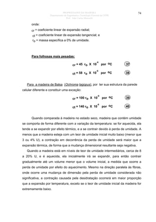PROPRIEDADES DA MADEIRA
Departamento de Engenharia e Tecnologia Florestal da UFPR
Prof. João Carlos Moreschi

74

onde:
cr = coeficiente linear de expansão radial;
ct = coeficiente linear de expansão tangencial; e
ro = massa específica a 0% de umidade.

Para folhosas mais pesadas:
-6

por oC

37

-6

por oC

38

cr = 45 ro X 10
ct = 58 ro X 10

Para a madeira de Balsa (Ochroma lagopus), por ter sua estrutura da parede
celular diferente e constituir uma exceção:
-6

por oC

39

-6

por oC

40

cr = 100 ro X 10
ct = 140 ro X 10

Quando comparada à madeira no estado seco, madeira que contém umidade
se comporta de forma diferente com a variação da temperatura: se for aquecida, ela
tende a se expandir por efeito térmico, e a se contrair devido à perda de umidade. A
menos que a madeira esteja com um teor de umidade inicial muito baixo (menor que
3 ou 4% U), a contração em decorrência da perda de umidade será maior que a
expansão térmica, de forma que a mudança dimensional resultante seja negativa.
Quando a madeira está em níveis de teor de umidade intermediários, cerca de 8
a 20% U, e é aquecida, ela inicialmente irá se expandir, para então contrair
gradualmente até um volume menor que o volume inicial, a medida que ocorre a
perda de umidade por efeito do aquecimento. Mesmo na direção paralela às fibras,
onde ocorre uma mudança de dimensão pela perda de umidade considerada não
significativa, a contração causada pela desidratação ocorrerá em maior proporção
que a expansão por temperatura, exceto se o teor de umidade inicial da madeira for
extremamente baixo.

 
