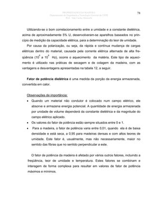 PROPRIEDADES DA MADEIRA
Departamento de Engenharia e Tecnologia Florestal da UFPR
Prof. João Carlos Moreschi

78

Utilizando-se o bom correlacionamento entre a umidade e a constante dielétrica,
acima de aproximadamente 5% U, desenvolveram-se aparelhos baseados no princípio de medição da capacidade elétrica, para a determinação do teor de umidade.
Por causa da polarização, ou seja, da rápida e contínua mudança de cargas
elétricas dentro do material, causada pela corrente elétrica alternada de alta fre6

8

qüência (10 a 10

Hz), ocorre o aquecimento da matéria. Este tipo de aqueci-

mento é utilizado nas práticas de secagem e de colagem da madeira, com as
vantagens e desvantagens apresentadas na tabela 12, a seguir.
Fator de potência dielétrica é uma medida da porção da energia armazenada,
convertida em calor.
Observações de importância:
•

Quando um material não condutor é colocado num campo elétrico, ele
absorve e armazena energia potencial. A quantidade de energia armazenada
por unidade de volume dependerá da constante dielétrica e da magnitude do
campo elétrico aplicado.

•

Os valores do fator de potência estão sempre situados entre 0 e 1.

•

Para a madeira, o fator de potência varia entre 0,01, quando ela é de baixa
densidade e está seca, a 0,95 para madeiras densas e com altos teores de
umidade. Este fator é, usualmente, mas não necessariamente, maior no
sentido das fibras que no sentido perpendicular a este.
O fator de potência da madeira é afetado por vários outros fatores, incluindo a

freqüência, teor de umidade e temperatura. Estes fatores se combinam e
interagem de forma complexa para resultar em valores de fator de potência
máximos e mínimos.

 