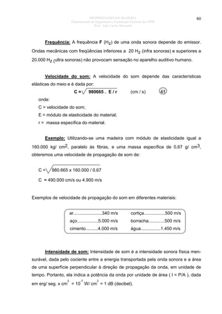 PROPRIEDADES DA MADEIRA
Departamento de Engenharia e Tecnologia Florestal da UFPR
Prof. João Carlos Moreschi

80

Frequência: A frequência F (Hz) de uma onda sonora depende do emissor.
Ondas mecânicas com freqüências inferiores a 20 Hz (infra sonoras) e superiores a
20.000 Hz (ultra sonoras) não provocam sensação no aparelho auditivo humano.
Velocidade do som: A velocidade do som depende das características
elásticas do meio e é dada por:
C=

980665 . E / r

(cm / s)

41

onde:
C = velocidade do som;
E = módulo de elasticidade do material;
r = massa específica do material.
Exemplo: Utilizando-se uma madeira com módulo de elasticidade igual a
160.000 kg/ cm2, paralelo às fibras, e uma massa específica de 0,67 g/ cm3,
obteremos uma velocidade de propagação de som de:
C=

980.665 x 160.000 / 0,67

C ≈ 490.000 cm/s ou 4.900 m/s

Exemplos de velocidade de propagação do som em diferentes materiais:
ar.......................340 m/s

cortiça.................500 m/s

aço.................5.000 m/s

borracha.............500 m/s

cimento..........4.000 m/s

água................1.450 m/s

Intensidade de som: Intensidade de som é a intensidade sonora física mensurável, dada pelo cociente entre a energia transportada pela onda sonora e a área
de uma superfície perpendicular à direção de propagação da onda, em unidade de
tempo. Portanto, ela indica a potência da onda por unidade de área ( l = P/A ), dada
2

-7

2

em erg/ seg. x cm = 10 W/ cm = 1 dB (decibel).

 