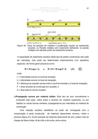 PROPRIEDADES DA MADEIRA
Departamento de Engenharia e Tecnologia Florestal da UFPR
Prof. João Carlos Moreschi

85

Figura 40. Tipos de paredes de madeira e qualificação quanto ao isolamento
acústico: a) Parede múltipla com isolamento deficiente; b) parede
múltipla com elevado poder de isolamento acústico.
A capacidade de isolamento acústico deste tipo de partes construtivas não pode
ser calculada, mas pode ser determinada empiricamente com aparelhos
especiais. De forma geral calcula-se como:
R = 10 Log l1 / l2

e

R = D + 10 Log F / A

(dB)

43

onde:
l1 = intensidade sonora no local de emissão;
l2 = intensidade sonora no local de recepção;
D = diferença de pressão sonora entre o local de emissão e o local de recepção;
F = área da parte da construção em questão; e
A = área total do recinto receptor.
a) Propagação sonora por material sólido: Este tipo de som normalmente é
produzido pelo pisar, sobre pisos e recintos em andares superiores, ou por
batidas ou outras formas similares, propagando-se por intermédio do material de
construção.
Uma redução acústica satisfatória só pode ser conseguida com a
incorporação à parte construída,

de materiais absorventes sonoros, moles e

porosos (figura 41). Como exemplo de materiais absorvente de som, podem citar as
chapas de fibras moles, lã de vidro e de rocha, entre outros.

 