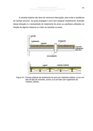 PROPRIEDADES DA MADEIRA
Departamento de Engenharia e Tecnologia Florestal da UFPR
Prof. João Carlos Moreschi

86

A camada isolante não deve ter nenhuma interrupção, para evitar a existência
de “pontes sonoras”, as quais propagam o som sem qualquer impedimento. Exemplo
dessa situação é a necessidade de isolamento de pinos ou parafusos utilizados na
fixação de alguma máquina ou motor em paredes ou pisos.

Figura 41. Formas práticas de isolamento do som por materiais sólidos: a) em um
teto de laje de concreto, acima; e b) em teto com vigamento de
madeira, abaixo.

 