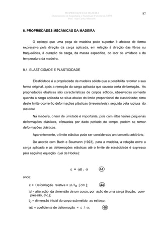 PROPRIEDADES DA MADEIRA
Departamento de Engenharia e Tecnologia Florestal da UFPR
Prof. João Carlos Moreschi

87

8. PROPRIEDADES MECÂNICAS DA MADEIRA
O esforço que uma peça de madeira pode suportar é afetado de forma
expressiva pela direção da carga aplicada, em relação à direção das fibras ou
traqueóides, à duração da carga, da massa específica, do teor de umidade e da
temperatura da madeira.
8.1. ELASTICIDADE E PLASTICIDADE
Elasticidade é a propriedade da madeira sólida que a possibilita retomar a sua
forma original, após a remoção da carga aplicada que causou certa deformação. As
propriedades elásticas são características de corpos sólidos, observadas somente
quando a carga aplicada se situa abaixo do limite proporcional de elasticidade; cima
deste limite ocorrerão deformações plásticas (irreversíveis), seguida pela ruptura do
material.
Na madeira, o teor de umidade é importante, pois com altos teores pequenas
deformações elásticas, efetuadas por dado período de tempo, podem se tornar
deformações plásticas.
Aparentemente, o limite elástico pode ser considerado um conceito arbitrário.
De acordo com Bach e Baumann (1923), para a madeira, a relação entre a
carga aplicada e as deformações elásticas até o limite de elasticidade é expressa
pela seguinte equação (Lei de Hooke):

ε = αD . σ

44

ε = Deformação relativa = ∆l / lo [ cm ];

44

onde:

∆l = alteração da dimensão de um corpo, por ação de uma carga (tração, compressão, etc.);
lo = dimensão inicial do corpo submetido ao esforço;

αD = coeficiente de deformação = ε / σ;

46

 