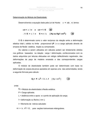 PROPRIEDADES DA MADEIRA
Departamento de Engenharia e Tecnologia Florestal da UFPR
Prof. João Carlos Moreschi

90

Determinação do Módulo de Elasticidade:
Desenvolvendo a equação dada pela Lei de Hooke

αD = ε / σ

e

αD = 1 / E

∴1 / E = ε / σ

E=σ /ε

ε = αD . σ, temos:

49
[ Kp ou Kgf / cm2 ]

50

O E é determinado como o valor recíproco da relação entre a deformação
elástica total ( obtida no limite proporcional LP ) e a carga aplicada através de
ensaios de flexão estática, tração ou compressão.
Os valores a serem utilizados em cálculos podem ser diretamente obtidos
nos gráficos baseados na relação carga / deformação, confeccionados com os
dados adquiridos por leituras efetuadas em relógio deflectômetro registrador, das
deformações da peça de madeira ensaiada e das correspondentes cargas
aplicadas.
O módulo de elasticidade também pode ser determinado com base na
deformação de corpos-de-prova apoiados em apenas uma das extremidades, tendo
a seguinte fórmula para cálculo:
Ef = P . L3 / 3 . I . f

[ Kp / cm2 ]

51

onde:
Ef = Módulo de elasticidade à flexão estática;
P = Carga aplicada;
L = distância entre o apoio e o ponto de aplicação da carga;
f = deformação ou flecha ( mm );
I = Momento de inércia calculado
I = b . h3 / 12 , para seções transversais retangulares.

 