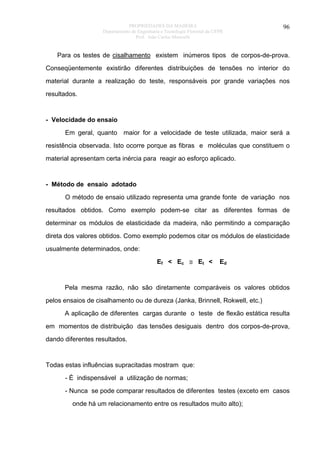 PROPRIEDADES DA MADEIRA
Departamento de Engenharia e Tecnologia Florestal da UFPR
Prof. João Carlos Moreschi

96

Para os testes de cisalhamento existem inúmeros tipos de corpos-de-prova.
Conseqüentemente existirão diferentes distribuições de tensões no interior do
material durante a realização do teste, responsáveis por grande variações nos
resultados.

- Velocidade do ensaio
Em geral, quanto

maior for a velocidade de teste utilizada, maior será a

resistência observada. Isto ocorre porque as fibras e moléculas que constituem o
material apresentam certa inércia para reagir ao esforço aplicado.

- Método de ensaio adotado
O método de ensaio utilizado representa uma grande fonte de variação nos
resultados obtidos. Como exemplo podem-se citar as diferentes formas de
determinar os módulos de elasticidade da madeira, não permitindo a comparação
direta dos valores obtidos. Como exemplo podemos citar os módulos de elasticidade
usualmente determinados, onde:
Ef < Ec ≅ Et <

Ed

Pela mesma razão, não são diretamente comparáveis os valores obtidos
pelos ensaios de cisalhamento ou de dureza (Janka, Brinnell, Rokwell, etc.)
A aplicação de diferentes cargas durante o teste de flexão estática resulta
em momentos de distribuição das tensões desiguais dentro dos corpos-de-prova,
dando diferentes resultados.

Todas estas influências supracitadas mostram que:
- É indispensável a utilização de normas;
- Nunca se pode comparar resultados de diferentes testes (exceto em casos
onde há um relacionamento entre os resultados muito alto);

 