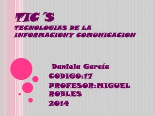 TIC´S
TECNOLOGIAS DE LA
INFORMACIONY COMUNICACION
Daniela García
CODIGO:17
PROFESOR:MIGUEL
ROBLES
2014
 