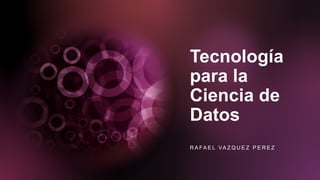 Tecnología
para la
Ciencia de
Datos
R A FA E L VA Z Q U E Z P E R E Z
 