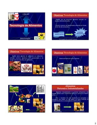 vida útil
                                                            Objetivos: Tecnologia de Alimentos
                                                              -    Permitir que se consumam alimentos sazonais em
                                                                  épocas diferentes da safra.


                                                              - Permitir consumo de determinados alimentos em locais
                                                               onde não são produzidos.
Tecnologia de Alimentos

                                                                                                                produtos
                                                                                                                  produtos
                                                                                                                alimentícios
                                                                                                                alimentícios
                                                              matéria-prima


                   deterioração                                          Elo de ligação entre a produção e consumo




Objetivos: Tecnologia de Alimentos
                                                            Objetivos: Tecnologia de Alimentos
    Buscar plena garantia de apresentar ao consumidor,
produtos nutritivos, apetitosos, bem apresentados e de                   Desenvolvimento de novos produtos
tempo maior de vida útil ou de prateleira.




                                                         Filmes comestíveis




                                                                            Alimentos
                                                                    Naturais x Industrializados
                                                                Alimentos industrializados ou produtos alimentícios são
                                                         aqueles obtidos após o tratamento físico e/ou químico da matéria-
                                                         prima.

                                                               São o resultado de uma seqüência de operações ou
                                                         processos que podem ou não alterar de modo profundo as
                                                         características e/ou a composição da matéria prima.




                                                            matérias primas                                  produto alimentício




                                                                                                                                   2
 