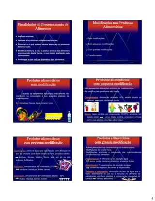 Finalidades do Processamento de                                       Modificações nos Produtos
               Alimentos                                                        Alimentícios


                                                                   Sem modificações;
    Inativar enzimas;

    Inativas e/ou eliminar substâncias tóxicas;

    Eliminar m.o que podem causar doenças ou promover              Com pequenas modificações;
    deterioração;
                                                                   Com grandes modificações ;
    Modificar textura, a cor, o gosto e aroma dos alimentos

                                                                   Transformados
    promovendo desta forma, a sua maior aceitação pelo
    consumidor.

    Prolongar a vida útil (de prateleira) dos alimentos.




              Produtos alimentícios                                         Produtos alimentícios:
                sem modificação                                            com pequena modificação
                                                                 Não apresentam alterações químicas da matéria-prima .
                                                                 As modificações geralmente são físicas
          Quando os tratamentos industriais praticamente não
  interferem na composição e nos aspectos originais da
  matéria-prima.
  matéria-prima.                                                 Concentrados: diminuição umidade, 40%, estado liquido ou
                                                                 Concentrados:
                                                                   pastoso   sucos, néctares e purês.
  Ex: hortaliças frescas, água mineral, ovos.




                                                                 Secos: água perdida por evaporação, 80-85%, produtos em
                                                                 Secos:
                                                                   estado sólido      arroz, feijão, ervilha, amendoim e frutas
                                                                   como uvas passas, uva, figo, pêra, caqui.




             Produtos alimentícios                                           Produtos alimentícios
           com pequena modificação                                          com grande modificação
                                                                  Sofrem alterações nas características da matéria-prima;
Desidratados: perda de água por vaporização com alteração do      Modificações de ordem física;
                                                                  Modificações químicas e estruturais das macromoléculas
  teor de umidade, pode estar abaixo de 10%, produtos sólidos     constituintes dos alimentos.
     farinhas, féculas, farelos, flocos, leite em pó ou pós
                                                                  Pasteurização: tº inferiores ao da ebulição água
  solúveis, liofilizados.
                                                                      sucos, purês, nectares, enlatados a base de frutas.
                                                                  Esterilizados: tº superiores ao da ebulição da água
Resfriados: armazenados a tº controlada, 2-10ºC                       conservas vegetais, de carnes e de pescados.
       verduras, hortaliças, frutas, carnes.
                                                                  Salgados e defumados: diminuição do teor de água sob o
                                                                  efeito desidratante do sal ou a inclusão no alimento de
Congelados: armazenados a tº controladas abaixo – 30ºC            substâncias odorífera, sápidas e conservantes presentes na
     frutas, vegetais, carnes, peixes.                            fumaça       carnes, embutidos




                                                                                                                                  4
 