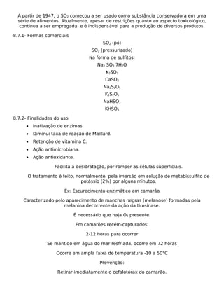 A partir de 1947, o SO2 começou a ser usado como substância conservadora em uma
  série de alimentos. Atualmente, apesar de restrições quanto ao aspecto toxicológico,
   continua a ser empregada, e é indispensável para a produção de diversos produtos.

8.7.1- Formas comerciais
                                         SO2 (pó)
                                    SO2 (pressurizado)
                                   Na forma de sulfitos:
                                       Na2 SO3 7H2O
                                          K2SO3
                                          CaSO3
                                         Na2S2O5
                                          K2S2O5
                                         NaHSO3
                                          KHSO3

8.7.2- Finalidades do uso
     •   Inativação de enzimas
     •   Diminui taxa de reação de Maillard.
     •   Retenção de vitamina C.
     •   Ação antimicrobiana.
     •   Ação antioxidante.

                  Facilita a desidratação, por romper as células superficiais.

      O tratamento é feito, normalmente, pela imersão em solução de metabissulfito de
                              potássio (2%) por alguns minutos.

                       Ex: Escurecimento enzimático em camarão

    Caracterizado pelo aparecimento de manchas negras (melanose) formadas pela
                      melanina decorrente da ação da tirosinase.

                            É necessário que haja O2 presente.

                              Em camarões recém-capturados:

                                  2-12 horas para ocorrer

               Se mantido em água do mar resfriada, ocorre em 72 horas

                   Ocorre em ampla faixa de temperatura -10 a 50°C

                                        Prevenção:

                    Retirar imediatamente o cefalotórax do camarão.
 