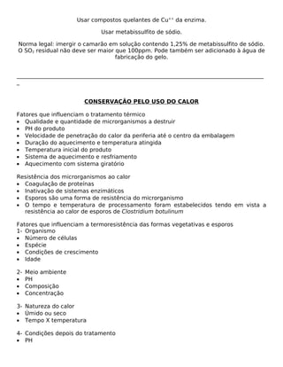 Usar compostos quelantes de Cu++ da enzima.

                              Usar metabissulfito de sódio.

Norma legal: imergir o camarão em solução contendo 1,25% de metabissulfito de sódio.
O SO2 residual não deve ser maior que 100ppm. Pode também ser adicionado à água de
                                  fabricação do gelo.


_________________________________________________________________________________________
_


                        CONSERVAÇÃO PELO USO DO CALOR

Fatores que influenciam o tratamento térmico
• Qualidade e quantidade de microrganismos a destruir
• PH do produto
• Velocidade de penetração do calor da periferia até o centro da embalagem
• Duração do aquecimento e temperatura atingida
• Temperatura inicial do produto
• Sistema de aquecimento e resfriamento
• Aquecimento com sistema giratório

Resistência dos microrganismos ao calor
• Coagulação de proteínas
• Inativação de sistemas enzimáticos
• Esporos são uma forma de resistência do microrganismo
• O tempo e temperatura de processamento foram estabelecidos tendo em vista a
  resistência ao calor de esporos de Clostridium botulinum

Fatores que influenciam a termoresistência das formas vegetativas e esporos
1- Organismo
• Número de células
• Espécie
• Condições de crescimento
• Idade

2-   Meio ambiente
•    PH
•    Composição
•    Concentração

3- Natureza do calor
• Úmido ou seco
• Tempo X temperatura

4- Condições depois do tratamento
• PH
 